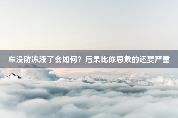 车没防冻液了会如何？后果比你思象的还要严重