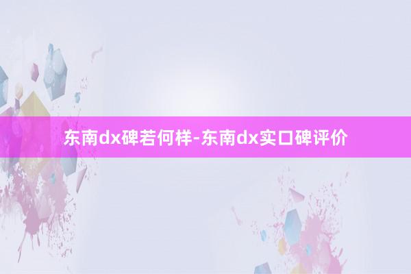 东南dx碑若何样-东南dx实口碑评价
